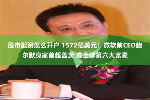 股市配资怎么开户 1572亿美元！微软前CEO鲍尔默身家首超盖茨 成全球第六大富豪