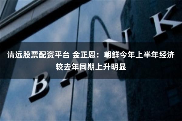 清远股票配资平台 金正恩：朝鲜今年上半年经济较去年同期上升明显