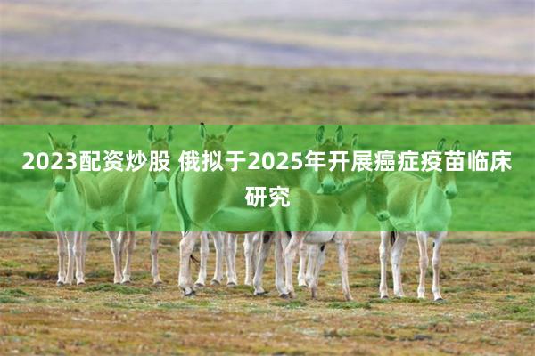 2023配资炒股 俄拟于2025年开展癌症疫苗临床研究