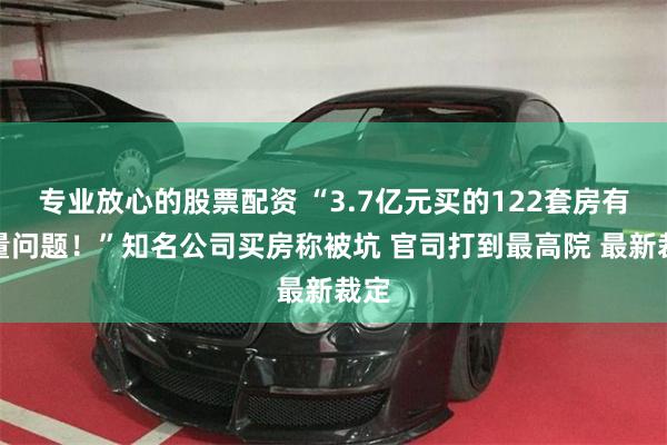 专业放心的股票配资 “3.7亿元买的122套房有质量问题！”知名公司买房称被坑 官司打到最高院 最新裁定