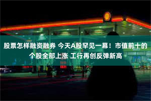 股票怎样融资融券 今天A股罕见一幕！市值前十的个股全部上涨 工行再创反弹新高