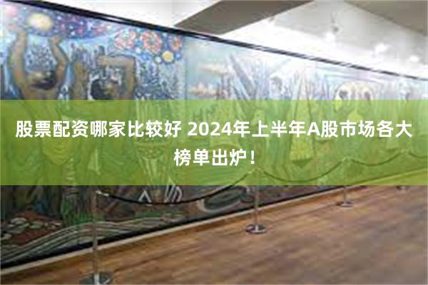 股票配资哪家比较好 2024年上半年A股市场各大榜单出炉！