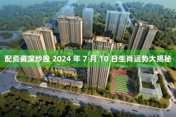 配资资深炒股 2024 年 7 月 10 日生肖运势大揭秘