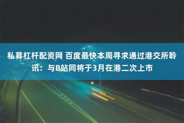 私募杠杆配资网 百度最快本周寻求通过港交所聆讯：与B站同将于3月在港二次上市