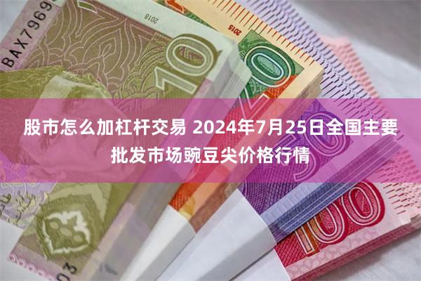 股市怎么加杠杆交易 2024年7月25日全国主要批发市场豌豆尖价格行情