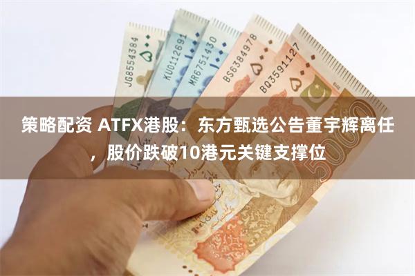 策略配资 ATFX港股：东方甄选公告董宇辉离任，股价跌破10港元关键支撑位