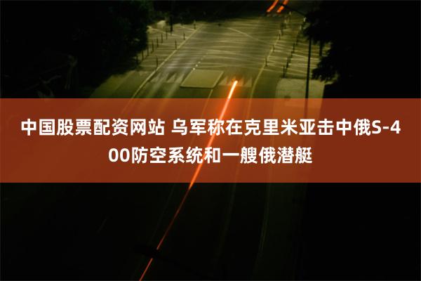 中国股票配资网站 乌军称在克里米亚击中俄S-400防空系统和一艘俄潜艇