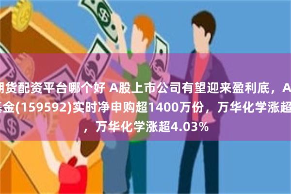 期货配资平台哪个好 A股上市公司有望迎来盈利底，A50ETF基金(159592)实时净申购超1400万份，万华化学涨超4.03%