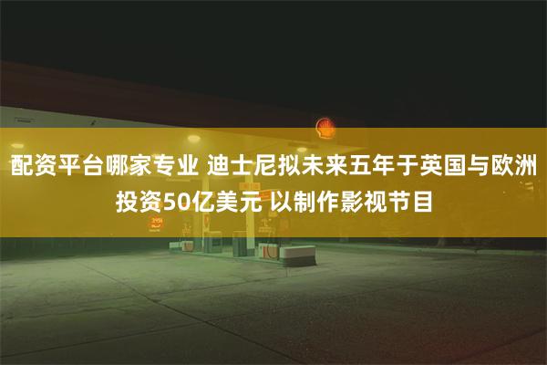 配资平台哪家专业 迪士尼拟未来五年于英国与欧洲投资50亿美元 以制作影视节目