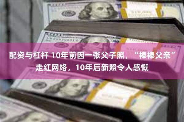 配资与杠杆 10年前因一张父子照，“棒棒父亲”走红网络，10年后新照令人感慨