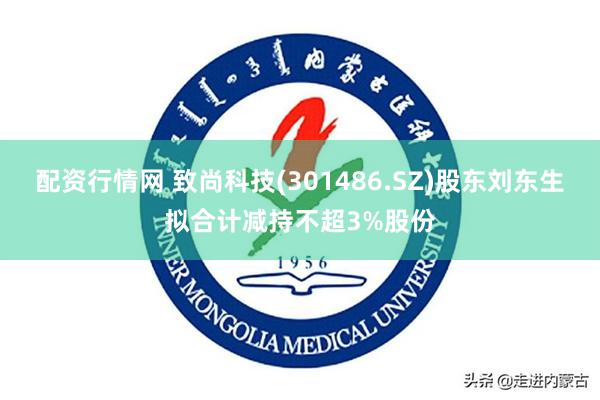 配资行情网 致尚科技(301486.SZ)股东刘东生拟合计减持不超3%股份