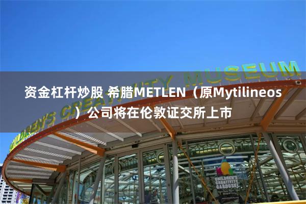 资金杠杆炒股 希腊METLEN（原Mytilineos）公司将在伦敦证交所上市