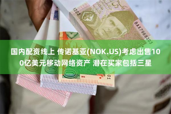 国内配资线上 传诺基亚(NOK.US)考虑出售100亿美元移动网络资产 潜在买家包括三星