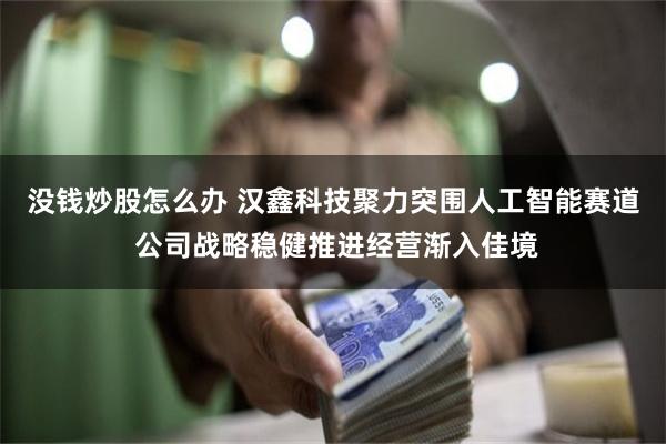 没钱炒股怎么办 汉鑫科技聚力突围人工智能赛道 公司战略稳健推进经营渐入佳境