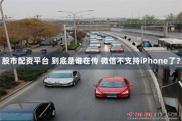 股市配资平台 到底是谁在传 微信不支持iPhone了？