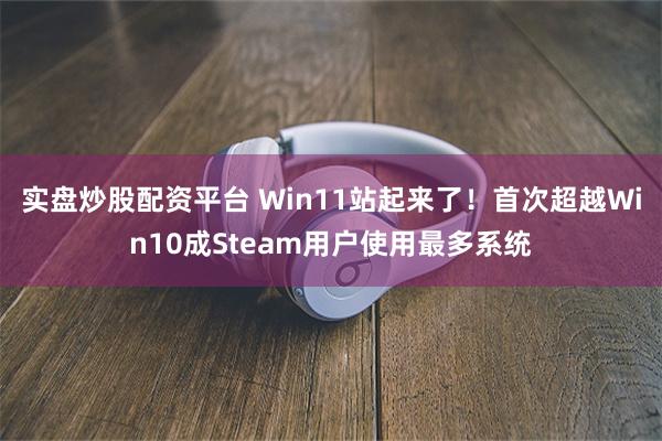 实盘炒股配资平台 Win11站起来了！首次超越Win10成Steam用户使用最多系统