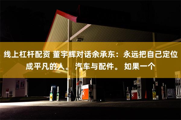 线上杠杆配资 董宇辉对话余承东：永远把自己定位成平凡的人。 汽车与配件。 如果一个