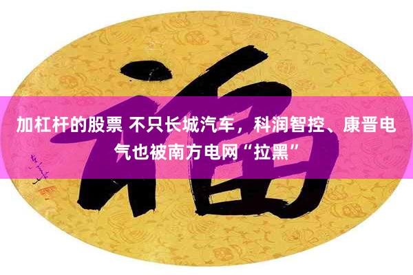 加杠杆的股票 不只长城汽车，科润智控、康晋电气也被南方电网“拉黑”