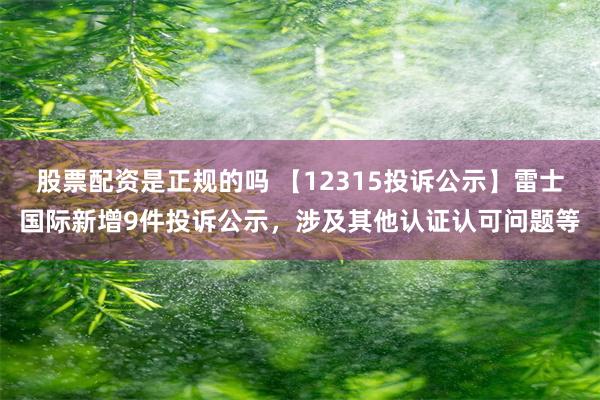 股票配资是正规的吗 【12315投诉公示】雷士国际新增9件投诉公示，涉及其他认证认可问题等