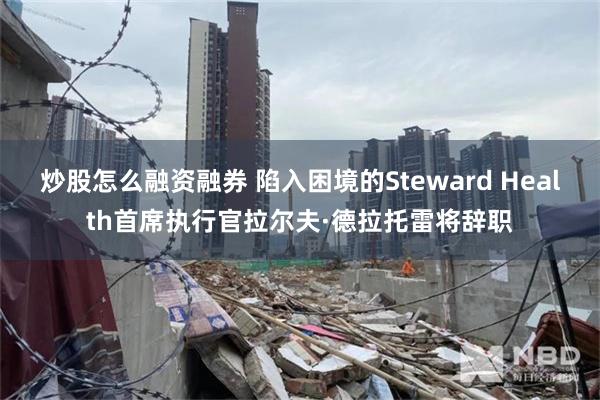 炒股怎么融资融券 陷入困境的Steward Health首席执行官拉尔夫·德拉托雷将辞职