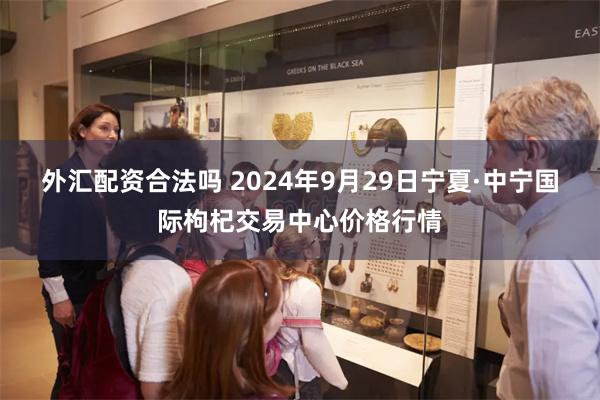 外汇配资合法吗 2024年9月29日宁夏·中宁国际枸杞交易中心价格行情