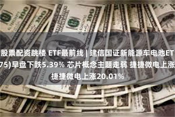 股票配资跳楼 ETF最前线 | 建信国证新能源车电池ETF(159775)早盘下跌5.39% 芯片概念主题走弱 捷捷微电上涨20.01%