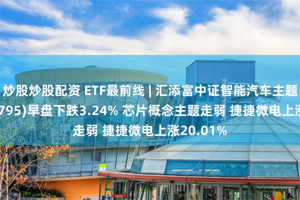 炒股炒股配资 ETF最前线 | 汇添富中证智能汽车主题ETF(159795)早盘下跌3.24% 芯片概念主题走弱 捷捷微电上涨20.01%