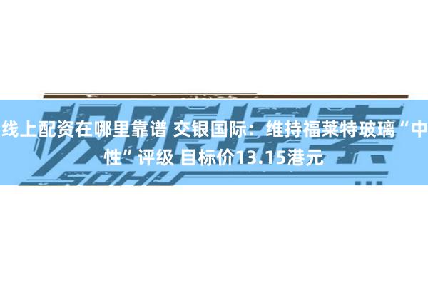 线上配资在哪里靠谱 交银国际：维持福莱特玻璃“中性”评级 目标价13.15港元