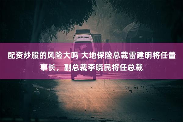 配资炒股的风险大吗 大地保险总裁雷建明将任董事长，副总裁李晓民将任总裁