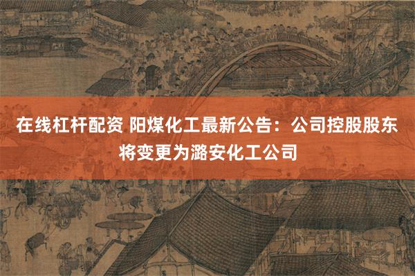 在线杠杆配资 阳煤化工最新公告：公司控股股东将变更为潞安化工公司