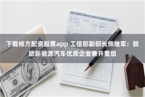 下载杨方配资股票app 工信部副部长熊继军：鼓励新能源汽车优质企业兼并重组