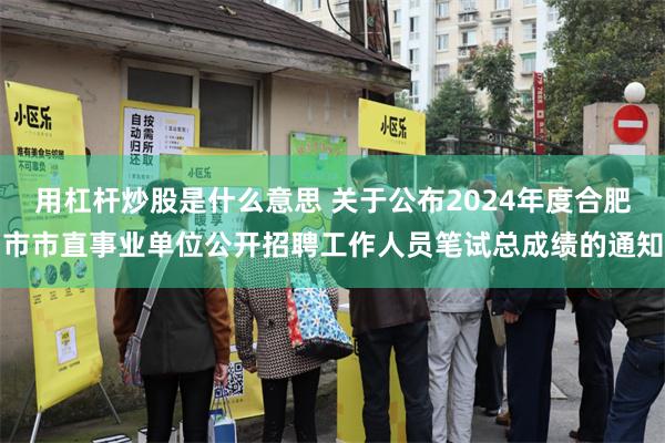 用杠杆炒股是什么意思 关于公布2024年度合肥市市直事业单位公开招聘工作人员笔试总成绩的通知