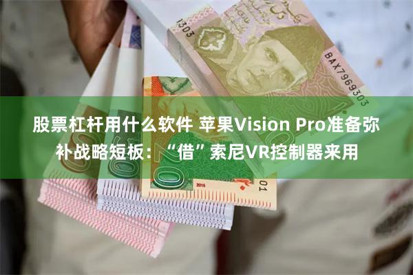 股票杠杆用什么软件 苹果Vision Pro准备弥补战略短板：“借”索尼VR控制器来用