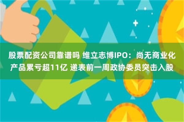 股票配资公司靠谱吗 维立志博IPO：尚无商业化产品累亏超11亿 递表前一周政协委员突击入股