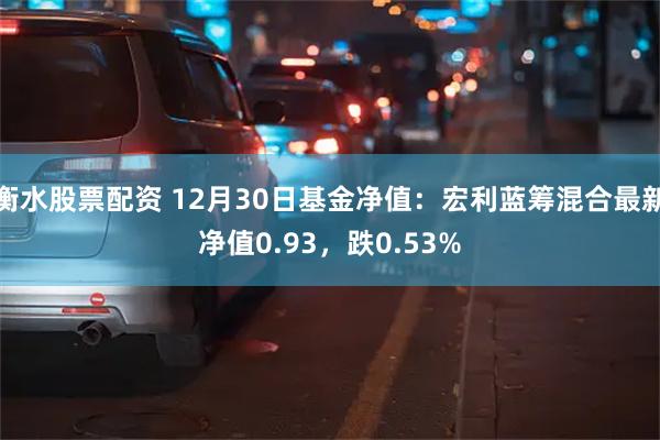 衡水股票配资 12月30日基金净值：宏利蓝筹混合最新净值0.93，跌0.53%