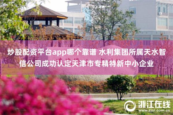 炒股配资平台app哪个靠谱 水利集团所属天水智信公司成功认定天津市专精特新中小企业