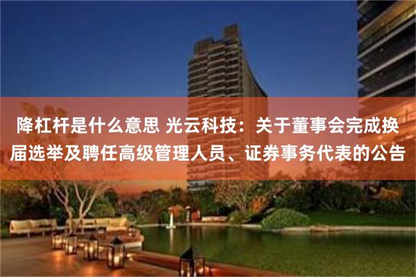 降杠杆是什么意思 光云科技：关于董事会完成换届选举及聘任高级管理人员、证券事务代表的公告