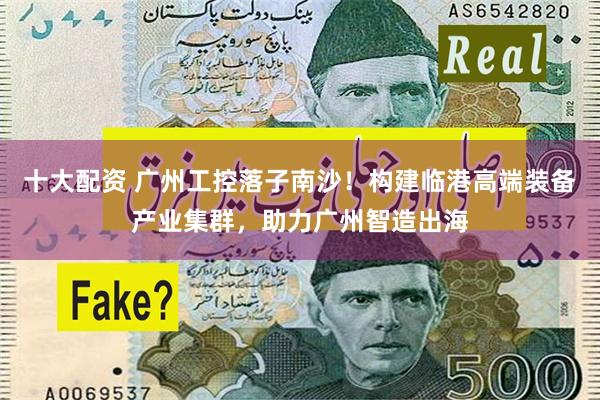 十大配资 广州工控落子南沙！构建临港高端装备产业集群，助力广州智造出海