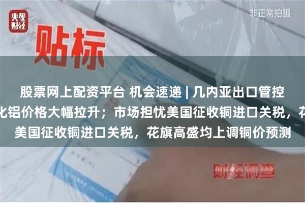 股票网上配资平台 机会速递 | 几内亚出口管控政策预期再起，近期氧化铝价格大幅拉升；市场担忧美国征收铜进口关税，花旗高盛均上调铜价预测