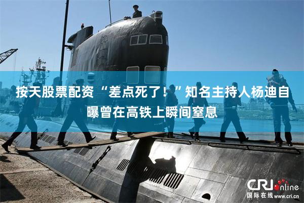 按天股票配资 “差点死了！”知名主持人杨迪自曝曾在高铁上瞬间窒息