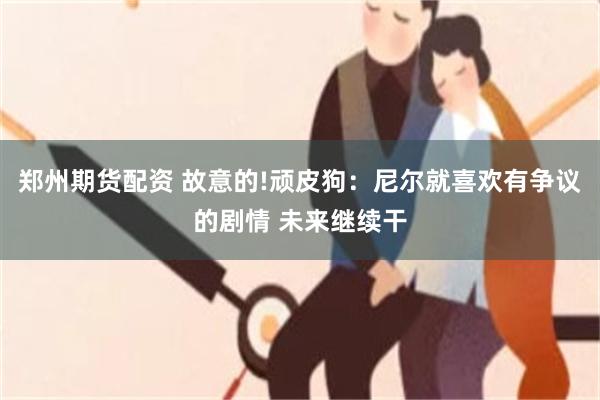 郑州期货配资 故意的!顽皮狗：尼尔就喜欢有争议的剧情 未来继续干