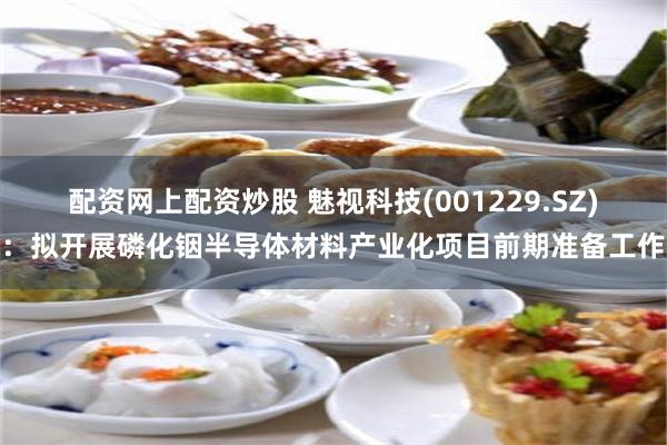 配资网上配资炒股 魅视科技(001229.SZ)：拟开展磷化铟半导体材料产业化项目前期准备工作