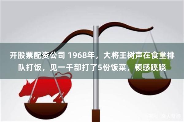 开股票配资公司 1968年，大将王树声在食堂排队打饭，见一干部打了5份饭菜，顿感蹊跷