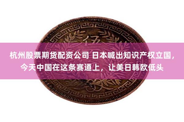 杭州股票期货配资公司 日本喊出知识产权立国，今天中国在这条赛道上，让美日韩欧低头