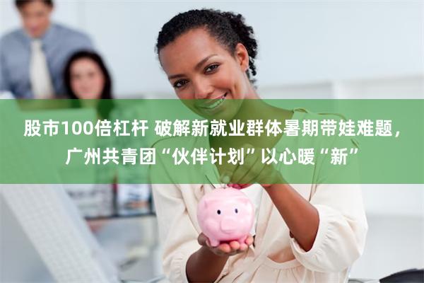 股市100倍杠杆 破解新就业群体暑期带娃难题，广州共青团“伙伴计划”以心暖“新”