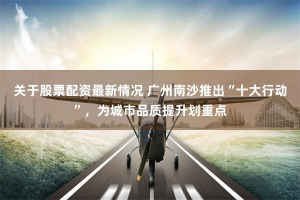 关于股票配资最新情况 广州南沙推出“十大行动”，为城市品质提升划重点