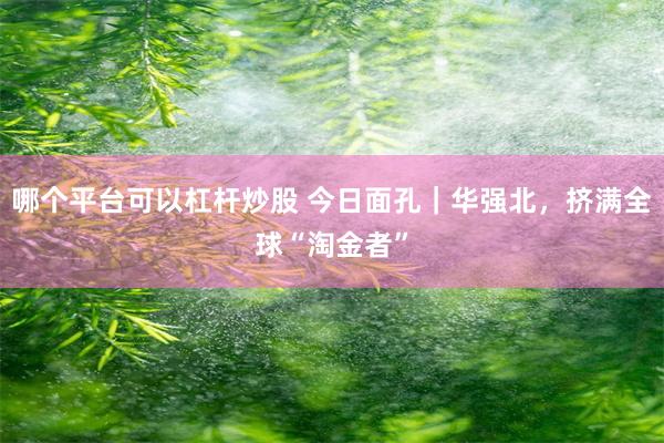 哪个平台可以杠杆炒股 今日面孔｜华强北，挤满全球“淘金者”