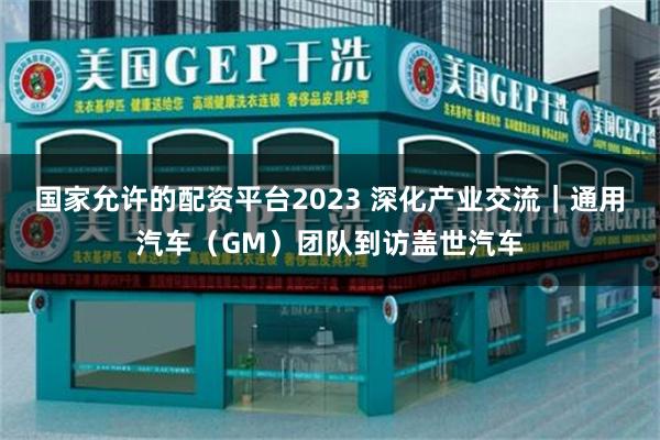 国家允许的配资平台2023 深化产业交流｜通用汽车（GM）团队到访盖世汽车