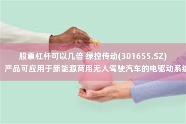 股票杠杆可以几倍 绿控传动(301655.SZ)：产品可应用于新能源商用无人驾驶汽车的电驱动系统