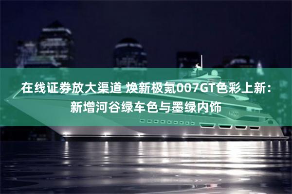 在线证劵放大渠道 焕新极氪007GT色彩上新：新增河谷绿车色与墨绿内饰